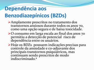 Dependência aos
Benzodiazepínicos (BZDs)
Amplamente prescritos no tratamento dos
transtornos ansiosos durante todos os anos 70,
como uma opção segura e de baixa toxicidade.
O consumo em larga escala ao final dos anos 70
permitiu a detecção de potencial risco de
dependência entre os usuários.
Hoje os BDZs possuem indicações precisas para
controle da ansiedade e co-adjuvante dos
principais transtornos psiquiátricos, mas
continuam sendo prescritos de modo
indiscriminado.2
 