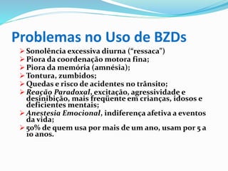 Problemas no Uso de BZDs
 Sonolência excessiva diurna (“ressaca”)
 Piora da coordenação motora fina;
 Piora da memória (amnésia);
 Tontura, zumbidos;
 Quedas e risco de acidentes no trânsito;
 Reação Paradoxal, excitação, agressividade e
desinibição, mais freqüente em crianças, idosos e
deficientes mentais;
 Anestesia Emocional, indiferença afetiva a eventos
da vida;
 50% de quem usa por mais de um ano, usam por 5 a
10 anos.
 