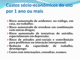 Custos sócio-econômicos do uso
por 1 ano ou mais
Risco aumentado de acidentes: no tráfego, em
casa, no trabalho;
Risco aumentado de overdose em combinação
com outras drogas;
Risco aumentado de tentativas de suicídio,
especialmente em depressão;
Risco de atitudes anti-sociais e contribuição
para problemas na interação interpessoal;
Redução da capacidade de trabalho,
desemprego;
Custo com internações, consultas, exames.
 