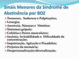 Sinais Menores da Síndrome de
Abstinência por BDZ
Tremores, Sudorese e Palpitações;
Letargia;
Anorexia, Náuseas e Vômitos;
Sintomas gripais;
Cefaléia e Dores musculares;
Insônia, Irritabilidade e Dificuldade de
concentração;
Inquietação, Agitação e Pesadelos;
Prejuízo da memória;
Despersonalização/desrealização.
 