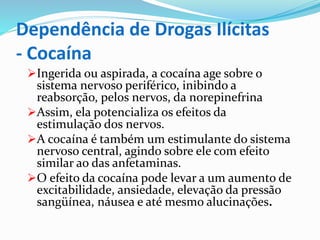 Dependência de Drogas Ilícitas
- Cocaína
Ingerida ou aspirada, a cocaína age sobre o
sistema nervoso periférico, inibindo a
reabsorção, pelos nervos, da norepinefrina
Assim, ela potencializa os efeitos da
estimulação dos nervos.
A cocaína é também um estimulante do sistema
nervoso central, agindo sobre ele com efeito
similar ao das anfetaminas.
O efeito da cocaína pode levar a um aumento de
excitabilidade, ansiedade, elevação da pressão
sangüínea, náusea e até mesmo alucinações.
 