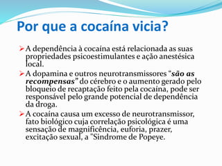 Por que a cocaína vicia?
A dependência à cocaína está relacionada as suas
propriedades psicoestimulantes e ação anestésica
local.
A dopamina e outros neurotransmissores “são as
recompensas” do cérebro e o aumento gerado pelo
bloqueio de recaptação feito pela cocaína, pode ser
responsável pelo grande potencial de dependência
da droga.
A cocaína causa um excesso de neurotransmissor,
fato biológico cuja correlação psicológica é uma
sensação de magnificência, euforia, prazer,
excitação sexual, a "Sindrome de Popeye.
 