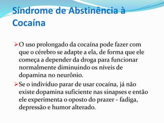 Síndrome de Abstinência à
Cocaína
O uso prolongado da cocaína pode fazer com
que o cérebro se adapte a ela, de forma que ele
começa a depender da droga para funcionar
normalmente diminuindo os níveis de
dopamina no neurônio.
Se o indivíduo parar de usar cocaína, já não
existe dopamina suficiente nas sinapses e então
ele experimenta o oposto do prazer - fadiga,
depressão e humor alterado.
 