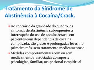 Tratamento da Síndrome de
Abstinência à Cocaína/Crack.
Ao contrário da gravidade do quadro, os
sintomas de abstinência subsequentes à
interrupção do uso de cocaína/crack em
pacientes com dependência de cocaína
complicada, são graves e prolongadas leves no
primeiro mês, sem tratamento medicamentoso.
Medidas comportamentais com ou sem
medicamentos associadas ao suporte
psicológico, familiar, ocupacional e espiritual
 