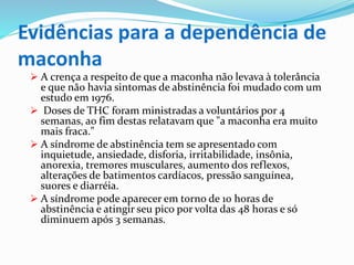 Evidências para a dependência de
maconha
 A crença a respeito de que a maconha não levava à tolerância
e que não havia sintomas de abstinência foi mudado com um
estudo em 1976.
 Doses de THC foram ministradas a voluntários por 4
semanas, ao fim destas relatavam que "a maconha era muito
mais fraca."
 A síndrome de abstinência tem se apresentado com
inquietude, ansiedade, disforia, irritabilidade, insônia,
anorexia, tremores musculares, aumento dos reflexos,
alterações de batimentos cardíacos, pressão sanguínea,
suores e diarréia.
 A síndrome pode aparecer em torno de 10 horas de
abstinência e atingir seu pico por volta das 48 horas e só
diminuem após 3 semanas.
 