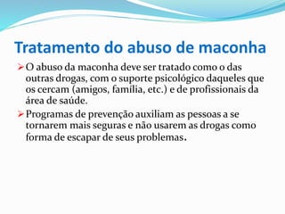 Tratamento do abuso de maconha
O abuso da maconha deve ser tratado como o das
outras drogas, com o suporte psicológico daqueles que
os cercam (amigos, família, etc.) e de profissionais da
área de saúde.
Programas de prevenção auxiliam as pessoas a se
tornarem mais seguras e não usarem as drogas como
forma de escapar de seus problemas.
 