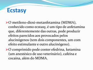 Ecstasy
O metileno-dioxi-metanfetamina (MDMA),
conhecido como ecstasy, é um tipo de anfetamina
que, diferentemente das outras, pode produzir
efeitos parecidos aos provocados pelos
alucinógenos (tem dois componentes, um com
efeito estimulante e outro alucinógeno).
O comprimido pode conter efedrina, ketamina
(um anestésico de uso veterinário), cafeína e
cocaína, além do MDMA.
 