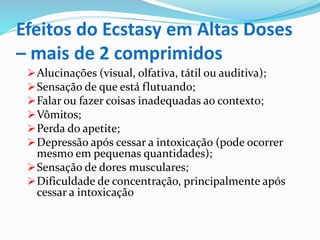 Efeitos do Ecstasy em Altas Doses
– mais de 2 comprimidos
Alucinações (visual, olfativa, tátil ou auditiva);
Sensação de que está flutuando;
Falar ou fazer coisas inadequadas ao contexto;
Vômitos;
Perda do apetite;
Depressão após cessar a intoxicação (pode ocorrer
mesmo em pequenas quantidades);
Sensação de dores musculares;
Dificuldade de concentração, principalmente após
cessar a intoxicação
 