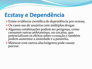 Ecstasy e Dependência
Existe evidência científica de dependência por ecstasy.
Os casos sao de usuários com múltiplas drogas.
Algumas combinações podem ser perigosas, como
consumir outras anfetaminas, ou cocaína, que
potencializam os efeitos sobre o coração e também
podem aumentar a ansiedade e a paranóia.
Misturar com outros alucinógenos pode causar
psicose.
 