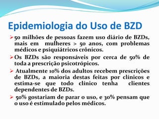 Epidemiologia do Uso de BZD
50 milhões de pessoas fazem uso diário de BZDs,
mais em mulheres > 50 anos, com problemas
médicos e psiquiátricos crônicos.
Os BZDs são responsáveis por cerca de 50% de
toda a prescrição psicotrópicos.
 Atualmente 10% dos adultos recebem prescrições
de BZDs, a maioria destas feitas por clínicos e
estima-se que todo clínico tenha clientes
dependentes de BZDs.
 50% gostariam de parar o uso, e 30% pensam que
o uso é estimulado pelos médicos.
 