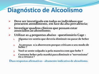 Diagnóstico de Alcoolismo
 Deve ser investigado em todos os indivíduos que
procurem atendimento, em face da alta prevalência;
 Investigar quadros clínicos que possam estar
associados ao alcoolismo;
 Utilizar as 4 perguntas abaixo - questionário Cage :
1. Alguma vez sentiu que deveria diminuir ou parar de beber
?
2. As pessoas o/a aborrecem porque criticam o seu modo de
beber ?
3. Você se sente culpado/a pela maneira com que bebe ?
4. Costuma beber pela manhã para diminuir o “nervosismo”
ou a ressaca ?
Duas respostas afirmativas - altamente indicativo de alcoolismo.
 