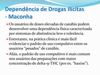 Dependência de Drogas Ilícitas
- Maconha
Os usuários de doses elevadas de canábis podem
desenvolver uma dependência física caracterizada
por sintomas de abstinência leve e tolerância.
Entretanto, na prática clínica é mais fácil
evidenciar o padrão de uso compulsivo entre os
usuários “pesados” de canábis.
Aliás, o padrão de uso compulsivo é mais comum
nos usuários das preparações com maior
concentração de delta-9-THC (por ex. “haxixe”).
 