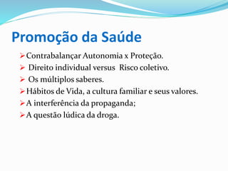 Promoção da Saúde
Contrabalançar Autonomia x Proteção.
 Direito individual versus Risco coletivo.
 Os múltiplos saberes.
Hábitos de Vida, a cultura familiar e seus valores.
A interferência da propaganda;
A questão lúdica da droga.
 