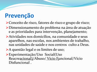 Prevenção
Conceito de risco, fatores de risco e grupo de risco;
Dimensionamento do problema na área de atuação
e as prioridades para intervenção, planejamento;
Atividades nos domicílios, na comunidade e seus
aparelhos, nas escolas, nos ambientes de trabalho,
nas unidades de saúde e nos centros culto a Deus.
A questão legal e os limites de uso;
Experimentação/Uso Social(Uso
Reacreacional)/Abuso/ Vício Funcional/Vício
Disfuncional .
 