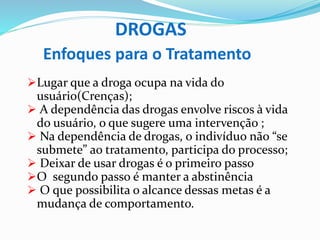 DROGAS
Enfoques para o Tratamento
Lugar que a droga ocupa na vida do
usuário(Crenças);
 A dependência das drogas envolve riscos à vida
do usuário, o que sugere uma intervenção ;
 Na dependência de drogas, o indivíduo não “se
submete” ao tratamento, participa do processo;
 Deixar de usar drogas é o primeiro passo
O segundo passo é manter a abstinência
 O que possibilita o alcance dessas metas é a
mudança de comportamento.
 
