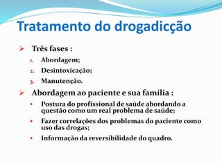 Tratamento do drogadicção
 Três fases :
1. Abordagem;
2. Desintoxicação;
3. Manutenção.
 Abordagem ao paciente e sua família :
 Postura do profissional de saúde abordando a
questão como um real problema de saúde;
 Fazer correlações dos problemas do paciente como
uso das drogas;
 Informação da reversibilidade do quadro.
 
