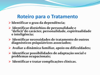 Roteiro para o Tratamento
 Identificar o grau da dependência;
 Identificar distúrbios de personalidade e
“deficit”de carácter, personalidade, espiritualidade
e inteligência;
 Identificar necessidades de tratamento de outros
diagnósticos psiquiátricos associados;
 Avaliar a dinâmica familiar, apoio ou dificuldades;
 Identificar possibilidades de adaptação social e
problemas ocupacionais;
 Identificar e tratar complicações clínicas.
 