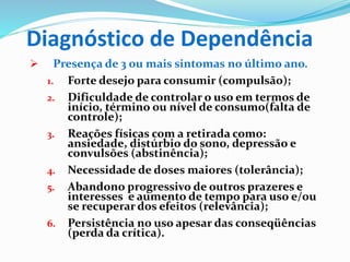 Diagnóstico de Dependência
 Presença de 3 ou mais sintomas no último ano.
1. Forte desejo para consumir (compulsão);
2. Dificuldade de controlar o uso em termos de
início, término ou nível de consumo(falta de
controle);
3. Reações físicas com a retirada como:
ansiedade, distúrbio do sono, depressão e
convulsões (abstinência);
4. Necessidade de doses maiores (tolerância);
5. Abandono progressivo de outros prazeres e
interesses e aumento de tempo para uso e/ou
se recuperar dos efeitos (relevância);
6. Persistência no uso apesar das conseqüências
(perda da crítica).
 