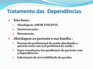Tratamento das Dependências
 Três fases :
1. Abordagem: AMOR EXIGENTE.
2. Desintoxicação;
3. Manutenção.
 Abordagem ao paciente e sua família :
 Postura do profissional de saúde abordando a
questão como um real problema de saúde;
 Fazer correlações dos problemas do paciente com
a dependências.
 Informação da reversibilidade do quadro.
 
