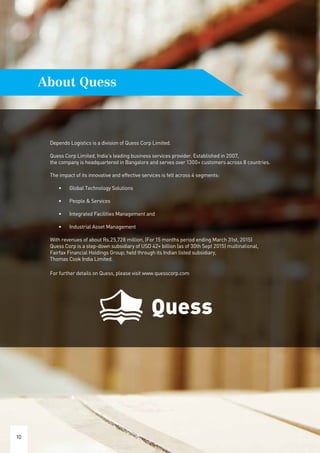 Dependo Logistics is a division of Quess Corp Limited.
Quess Corp Limited, India’s leading business services provider. Established in 2007,
the company is headquartered in Bangalore and serves over 1300+ customers across 8 countries.
The impact of its innovative and effective services is felt across 4 segments:
•	 Global Technology Solutions
•	 People & Services
•	 Integrated Facilities Management and
•	 Industrial Asset Management
With revenues of about Rs.25,728 million, (For 15 months period ending March 31st, 2015)
Quess Corp is a step-down subsidiary of USD 42+ billion (as of 30th Sept 2015) multinational,
Fairfax Financial Holdings Group; held through its Indian listed subsidiary,
Thomas Cook India Limited.
For further details on Quess, please visit www.quesscorp.com
10
About Quess
 