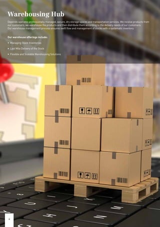 Warehousing Hub
Dependo operates professionally managed, secure, dry storage spaces and transportation services. We receive products from
our customers, we warehouse the products and then distribute them according to the delivery needs of our customers.
Our warehouse management process ensures swift flow and management of stocks with a systematic inventory.
Our warehouse offerings include:
• Managing Stock Inventories
• Last Mile Delivery of the Stock
• Flexible and Scalable Warehousing Solutions
4
 