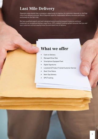 5
What we offer
•	 Cash on Delivery
•	 Managed Drop-Ship
•	 Smartphone Equipped Fleet
•	 Digital Signatures
•	 Localized & Product Trained Customer Service
•	 Real-Time Status
•	 Next-Day Delivery
•	 GPS Tracking
Last Mile Delivery
Dependo understands that a company’s opportunity to impress its customers depends on the final
mile of any delivery process. We at Dependo stand for dependable delivery solutions and focus
exclusively on the last mile.
We have qualified experts and well-designed systems and processes to give you and your
customers an exceptional delivery experience. GPS enabled tracking system ensures that you and
your customers almost exactly know the estimated time of delivery.
 