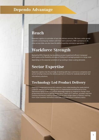 7
Dependo Advantage
Reach
Dependo Logistics is a provider of last mile delivery services. We have a wide spread
network connecting top retailers with their end-customers. With a presence in 36
cities across India, we also have the ability to quickly commence operations.
Workforce Strength
Backed by IKYA, Dependo has boundless access to good and efficient manpower
which gives us the flexibility and ease of finding and managing people on a large scale
depending on the seasonal variations of up scaling or down scaling demands.
Sector Expertise
Dependo Logistics has the privilege of working with top e-commerce companies and
we are striving to become the delivery partners of choice for anybody looking for last
mile delivery solutions.
Technology Led Product Delivery
Dependo is organized around the customer, from understanding the needs behind
a specific requirement to making sure it is implemented and delivered on time.
Operational agility is our competitive advantage helping us respond to change, drive
productivity and focus on getting things done. Cubito our IT partner, provides real time
tracking mechanism helping us keep track of every single aspect of delivery starting
from route travelled, kilometers traversed, route deviations to delivery status.
 