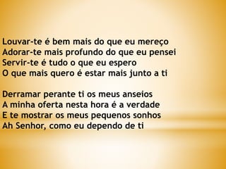 Louvar-te é bem mais do que eu mereço
Adorar-te mais profundo do que eu pensei
Servir-te é tudo o que eu espero
O que mais quero é estar mais junto a ti
Derramar perante ti os meus anseios
A minha oferta nesta hora é a verdade
E te mostrar os meus pequenos sonhos
Ah Senhor, como eu dependo de ti
 