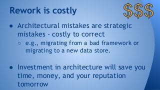 Rework is costly 
● Architectural mistakes are strategic 
mistakes - costly to correct 
○ e.g., migrating from a bad framework or 
migrating to a new data store. 
● Investment in architecture will save you 
time, money, and your reputation 
tomorrow 
 