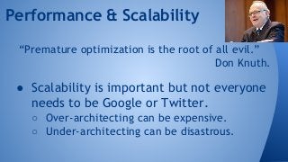 Performance & Scalability 
“Premature optimization is the root of all evil.” 
Don Knuth. 
● Scalability is important but not everyone 
needs to be Google or Twitter. 
○ Over-architecting can be expensive. 
○ Under-architecting can be disastrous. 
 