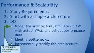Performance & Scalability 
1. Study Requirements. 
2. Start with a simple architecture. 
3. DO 
Model the architecture, simulate (in AWS 
with actual VMs), and collect performance 
data. 
Identify bottlenecks. 
Incrementally modify the architecture. 
ITERATE UNTIL 
PERFORMANCE IS 
SUFFICIENT 
 