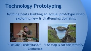Technology Prototyping 
Nothing beats building an actual prototype when 
exploring new & challenging domains. 
“I do and I understand.” “The map is not the territory.” 
- - Confucious 
 