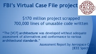 FBI’s Virtual Case File project 
$170 million project scrapped 
700,000 lines of unusable code written 
“The [VCF] architecture was developed without adequate 
assessment of alternatives and conformance to various 
architectural standards.” 
Assessment Report by Aerospace Corp. 
[IEEE Spectrum] 
 