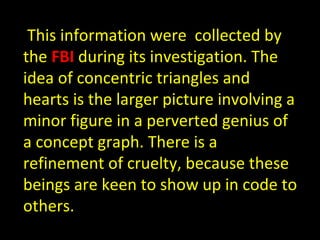 This information were  collected by the  FBI  during its investigation. The idea of concentric triangles and hearts is the...