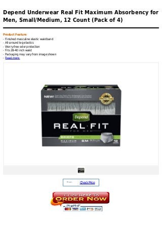 Depend Underwear Real Fit Maximum Absorbency for
Men, Small/Medium, 12 Count (Pack of 4)

Product Feature
q   Finished masculine elastic waistband
q   All-around leg elastics
q   Worry-free odor protection
q   Fits 28-40 inch waist
q   Packaging may vary from image shown
q   Read more




                                           Price :
                                                     Check Price
 