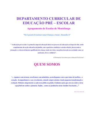 DEPARTAMENTO CURRICULAR DE
           EDUCAÇÃO PRÉ – ESCOLAR
                         Agrupamento de Escolas de Montelongo

                   "Só é possível ensinar uma Criança a Amar, Amando-A"




" A educação pré-escolar é a primeira etapa da educação básica no processo de educação ao longo da vida, sendo
    complementar da acção educativa da família, com a qual deve estabelecer estreita relação, favorecendo a
formação e o desenvolvimento equilibrado da criança, tendo em vista a sua plena inserção na sociedade como ser
                                         autónomo, livre e solidário".

                                                                 In"Orientações Curriculares para a Educação Pré-Escolar".




                                   QUEM SOMOS


 “... regamos com ternura, envolvemos com miminhos, aconchegamos com o que temos de melhor... o
coração. Acompanhamos o seu crescimento, estando sempre atentas à mais pequena transformação e
evolução. Pulamos alegremente a cada nova folha ou pétala. Cuidamos para que em seu redor a terra
      seja fértil em sonhos e fantasia. Enfim... somos as jardineiras deste Jardim Fascinante…”


                                                                                                       Autor desconhecido
 