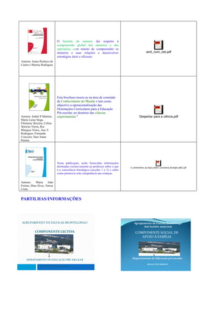 O Sentido do número diz respeito à
                              compreensão global dos números e das
                              operações, com intuito de compreender os
                              números e suas relações e desenvolver                                  sent_num_net.pdf
                              estratégias úteis e eficazes.
Autores: Joana Pacheco de
Castro e Marina Rodrigues




                              Esta brochura insere-se na área de conteúdo
                              de Conhecimento do Mundo e tem como
                              objectivo a operacionalização das
                              Orientações Curriculares para a Educação
                              Pré-escolar, no domínio das ciências
Autores: Isabel P Martins,
                 .            experimentais."                                                Despertar para a ciência.pdf
Maria Luísa Veiga,
Filomena Teixeira, Celina
Tenreiro Vieira, Rui
Marques Vieira, Ana V .
Rodrigues, Fernanda
Couceiro, Sara Joana
Pereira




                              Nesta publicação, serão fornecidas informações
                              destinadas exclusivamente ao professor sobre o que   O_conhecimento_da_lingua_desenv_consciencia_fonologica.pdf[1].pdf
                              é a consciência fonológica (secções 1 e 2) e sobre
                              como promover esta competência nas crianças.


Autores:     Maria     João
Freitas, Dina Alves, Teresa
Costa


PARTILHAS/INFORMAÇÔES




AGRUPAMENTO DE ESCOLAS MONTELONGO                                                      Agrupamento de Escolas Montelongo
                                                                                             Ano Lectivo 2009/2010
           COMPONENTE LECTIVA                                                           COMPONENTE SOCIAL DE
                                                                                           APOIO À FAMÍLIA




                                                                                     Departamento de Educação pré-escolar
    DEPARTAMENTO DE EDUCAÇÃO PRÉ-ESCOLAR
                                                                                                      ANO LECTIVO 2009/2010
               ANO LECTIVO 2009/2010
 