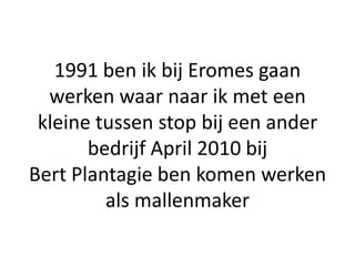 1991 ben ik bij Eromes gaan
  werken waar naar ik met een
 kleine tussen stop bij een ander
       bedrijf April 2010 bij
Bert Plantagie ben komen werken
         als mallenmaker
 