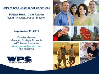 DePere Area Chamber of Commerce
Federal Health Care Reform
What Do You Need to Do Now
September 11, 2013
David A. Grunke
Manager, Strategic Accounts
WPS Health Insurance
david.grunke@wpsic.com
608.226.8030
 