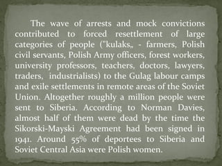 The wave of arrests and mock convictions
contributed to forced resettlement of large
categories of people ("kulaks„ - farmers, Polish
civil servants, Polish Army officers, forest workers,
university professors, teachers, doctors, lawyers,
traders, industrialists) to the Gulag labour camps
and exile settlements in remote areas of the Soviet
Union. Altogether roughly a million people were
sent to Siberia. According to Norman Davies,
almost half of them were dead by the time the
Sikorski-Mayski Agreement had been signed in
1941. Around 55% of deportees to Siberia and
Soviet Central Asia were Polish women.
 