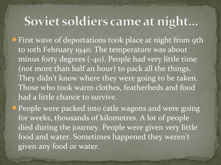 First wave of deportations took place at night from 9th
to 10th February 1940. The temperature was about
minus forty degrees (-40). People had very little time
(not more than half an hour) to pack all the things.
They didn’t know where they were going to be taken.
Those who took warm clothes, featherbeds and food
had a little chance to survive.
People were packed into catle wagons and were going
for weeks, thousands of kilometres. A lot of people
died during the journey. People were given very little
food and water. Sometimes happened they weren’t
given any food or water.
 