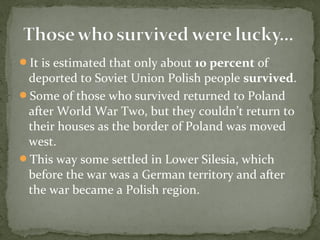 It is estimated that only about 10 percent of
deported to Soviet Union Polish people survived.
Some of those who survived returned to Poland
after World War Two, but they couldn’t return to
their houses as the border of Poland was moved
west.
This way some settled in Lower Silesia, which
before the war was a German territory and after
the war became a Polish region.
 