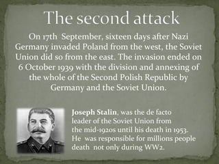 On 17th September, sixteen days after Nazi
Germany invaded Poland from the west, the Soviet
Union did so from the east. The invasion ended on
6 October 1939 with the division and annexing of
the whole of the Second Polish Republic by
Germany and the Soviet Union.
Joseph Stalin, was the de facto
leader of the Soviet Union from
the mid-1920s until his death in 1953.
He was responsible for millions people
death not only during WW2.
 
