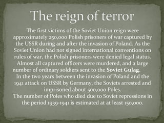 The first victims of the Soviet Union reign were
approximately 250,000 Polish prisoners of war captured by
the USSR during and after the invasion of Poland. As the
Soviet Union had not signed international conventions on
rules of war, the Polish prisoners were denied legal status.
Almost all captured officers were murdered, and a large
number of ordinary soldiers sent to the Soviet Gulag.
In the two years between the invasion of Poland and the
1941 attack on USSR by Germany, the Soviets arrested and
imprisoned about 500,000 Poles.
The number of Poles who died due to Soviet repressions in
the period 1939-1941 is estimated at at least 150,000.
 