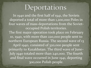 In 1940 and the first half of 1941, the Soviets
deported a total of more than 1,200,000 Poles in
four waves of mass deportations from the Soviet-
occupied Polish territories.
The first major operation took place on February
10, 1940, with more than 220,000 people sent to
northern European Russia. The second wave of 13
April 1940, consisted of 320,000 people sent
primarily to Kazakhstan. The third wave of June–
July 1940 totaled more than 240,000. The fourth
and final wave occurred in June 1941, deporting
300,000 Polish people.
 