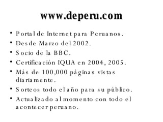 www.deperu.com Portal de Internet para Peruanos. Desde Marzo del 2002. Socio de la BBC. Certificación IQUA en 2004, 2005. Más de 100,000 páginas vistas diariamente. Sorteos todo el año para su público. Actualizado al momento con todo el acontecer peruano. 