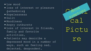 Clini
cal
Pictu
re
 Low mood
 loss of interest or pleasure
(anhedonia)
 Hopelessness
 Guilt
 Moodiness
 Angry outbursts
 Loss of interest in friends,
family and favorite
activities,
 Patients may describe a
depressed mood in a number of
ways, such as feeling sad,
dejected, despondent,
 