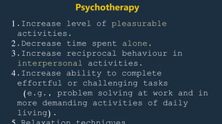 1.Increase level of pleasurable
activities.
2.Decrease time spent alone.
3.Increase reciprocal behaviour in
interpersonal activities.
4.Increase ability to complete
effortful or challenging tasks
(e.g., problem solving at work and in
more demanding activities of daily
living).
Psychotherapy
 