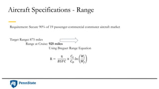 Aircraft Specifications - Range
Requirement: Secure 90% of 19 passenger commercial commuter aircraft market
Target Range: 875 miles
Range at Cruise: 925 miles
Using Breguet Range Equation
 