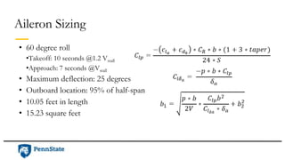 Aileron Sizing
• 60 degree roll
•Takeoff: 10 seconds @1.2 Vstall
•Approach: 7 seconds @Vstall
• Maximum deflection: 25 degrees
• Outboard location: 95% of half-span
• 10.05 feet in length
• 15.23 square feet
 